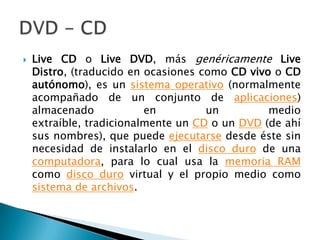 Live CD o Live DVD, más genéricamenteLive Distro, (traducido en ocasiones como CD vivo o CD autónomo), es un sistema operativo (normalmente acompañado de un conjunto de aplicaciones) almacenado en un medio extraíble, tradicionalmente un CD o un DVD (de ahí sus nombres), que puede ejecutarse desde éste sin necesidad de instalarlo en el disco duro de una computadora, para lo cual usa la memoria RAM como disco duro virtual y el propio medio como sistema de archivos.DVD - CD