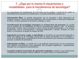 7. ¿Diga por lo menos 6 mecanismos o
modalidades para la transferencia de tecnología?
 Los mecanismos de transferencia de tecnología son los medios a través de los cuales se
materializaran los procesos de transferencia en nuestra institución y pueden ser:
 Información libre, es aquella información que se encuentra a libre disposición de
nuestros usuarios a través de nuestra biblioteca, sea en forma física y virtual que comprende
los libros, revistas, patentes de invención, catálogos, y otros.
 Transferencia de tecnología extranjera es el know-how de personas. Es aquella
que se produce por la asimilación de nuevos conocimientos debido a que: El personal
profesional o técnico sale al extranjero a hacer cursos de perfeccionamiento y a su retorno
proporciona nuevos conocimientos; o Personal profesional o técnico, formado en otros
países y se incorpora al equipo de trabajo del INS;
 Ingeniería en reversa, copia, o copi diseño, lo constituye el conocimiento adquirido a
través del análisis de la tecnología involucrada en bienes producidos en el extranjero, a
través de la identificación y especificación de los conocimientos que sustentan los productos,
procesos y métodos de producción,
 Información no-libre, es aquella que se da mediante transacciones con los proveedores
para adquirir conocimientos cuya propiedad está protegida legalmente o paralelamente
(ejemplo uso de programas especializados).
 Los joint-ventures (convenios de operación conjunta), consiste en que instituciones
o fundaciones del extranjero desean colaborar con apoyo técnico y/o financiamiento.
 