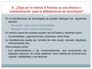 8. ¿Diga por lo menos 8 Actores ya sea directa o
indirectamente para la transferencia de tecnología?
En la transferencia de tecnologías se pueden distinguir los siguientes
actores:
 Proveedor: quien provee la tecnología
 Receptor: quien recibe la tecnología.
En ambos casos los actores pueden ser el Estado y sectores como:
 Universidades, organizaciones, empresas, entre otros.
La transferencia puede ser vendida (la más usual), donada, alquilada,
intercambiada, etc.,
Otros actores como:
 Los administrativos y de comercialización, que excluyendo los
aspectos técnicos. En otras palabras, hace referencia al know-how,
usando habilidades y las técnicas.
 
