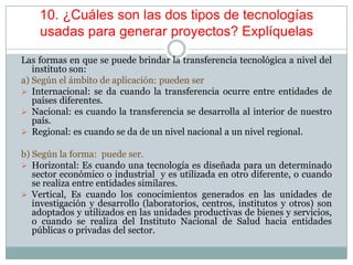 10. ¿Cuáles son las dos tipos de tecnologías
usadas para generar proyectos? Explíquelas
Las formas en que se puede brindar la transferencia tecnológica a nivel del
instituto son:
a) Según el ámbito de aplicación: pueden ser
 Internacional: se da cuando la transferencia ocurre entre entidades de
países diferentes.
 Nacional: es cuando la transferencia se desarrolla al interior de nuestro
país.
 Regional: es cuando se da de un nivel nacional a un nivel regional.
b) Según la forma: puede ser.
 Horizontal: Es cuando una tecnología es diseñada para un determinado
sector económico o industrial y es utilizada en otro diferente, o cuando
se realiza entre entidades similares.
 Vertical, Es cuando los conocimientos generados en las unidades de
investigación y desarrollo (laboratorios, centros, institutos y otros) son
adoptados y utilizados en las unidades productivas de bienes y servicios,
o cuando se realiza del Instituto Nacional de Salud hacia entidades
públicas o privadas del sector.
 