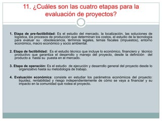 11. ¿Cuáles son las cuatro etapas para la
evaluación de proyectos?
1. Etapa de pre-factibilidad: Es el estudio del mercado, la localización, las soluciones de
logística, los procesos de producción que determinan los costos, el estudio de la tecnología
para evaluar su obsolescencia, términos legales, temas fiscales (impuestos), entorno
económico, macro económico y socio ambiental.
2. Etapa de factibilidad: Es el estudio técnico que incluye lo económico, financiero y técnico
productivo que garantiza el desarrollo y manejo del proyecto, desde la definición del
producto a hasta su puesta en el mercado.
3. Etapa de operación: Es el estudio de ejecución y desarrollo general del proyecto desde lo
organizativo hasta su metodología de trabajo.
4. Evaluación económica: consiste en estudiar los parámetros económicos del proyecto:
liquidez, rentabilidad y riesgo independientemente de cómo se vaya a financiar y su
impacto en la comunidad que rodea el proyecto.
 