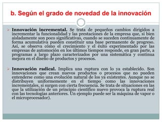 b. Según el grado de novedad de la innovación
 Innovación incremental. Se trata de pequeños cambios dirigidos a
incrementar la funcionalidad y las prestaciones de la empresa que, si bien
aisladamente son poco significativas, cuando se suceden continuamente de
forma acumulativa pueden constituir una base permanente de progreso.
Así, se observa cómo el crecimiento y el éxito experimentado por las
empresas de automoción en los últimos tiempos responde, en gran parte, a
programas a largo plazo caracterizados por una sistemática y continua
mejora en el diseño de productos y procesos.
 Innovación radical. Implica una ruptura con lo ya establecido. Son
innovaciones que crean nuevos productos o procesos que no pueden
entenderse como una evolución natural de los ya existentes. Aunque no se
distribuyen uniformemente en el tiempo como las innovaciones
incrementales, si surgen con cierta frecuencia. Se trata de situaciones en las
que la utilización de un principio científico nuevo provoca la ruptura real
con las tecnologías anteriores. Un ejemplo puede ser la máquina de vapor o
el microprocesador).
 