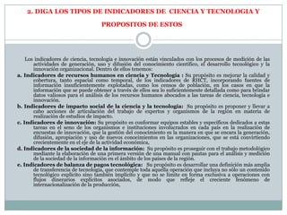 2. DIGA LOS TIPOS DE INDICADORES DE CIENCIA Y TECNOLOGIA Y
PROPOSITOS DE ESTOS
Los indicadores de ciencia, tecnología e innovación están vinculados con los procesos de medición de las
actividades de generación, uso y difusión del conocimiento científico, el desarrollo tecnológico y la
innovación organizacional. Dentro de ellos tenemos:
a. Indicadores de recursos humanos en ciencia y Tecnología : Su propósito es mejorar la calidad y
cobertura, tanto espacial como temporal, de los indicadores de RHCT, incorporando fuentes de
información insuficientemente explotadas, como los censos de población, en los casos en que la
información que se puede obtener a través de ellos sea lo suficientemente detallada como para brindar
datos valiosos para el análisis de los recursos humanos abocados a las tareas de ciencia, tecnología e
innovación.
b. Indicadores de impacto social de la ciencia y la tecnología: Su propósito es proponer y llevar a
cabo acciones de articulación del trabajo de expertos y organismos de la región en materia de
realización de estudios de impacto.
c. Indicadores de innovación: Su propósito es conformar equipos estables y específicos dedicados a estas
tareas en el seno de los organismos e instituciones involucrados en cada país en la realización de
encuestas de innovación, que la gestión del conocimiento es la manera en que se encara la generación,
difusión, apropiación y uso de nuevos conocimientos en las organizaciones, que se está convirtiendo
crecientemente en el eje de la actividad económica,
d. Indicadores de la sociedad de la información: Su propósito es proseguir con el trabajo metodológico
mediante la elaboración de una primera versión de una manual con pautas para el análisis y medición
de la sociedad de la información en el ámbito de los países de la región.
e. Indicadores de balanza de pagos tecnológica: Su propósito es desarrollar una definición más amplia
de transferencia de tecnología, que contemple toda aquella operación que incluya no sólo un contenido
tecnológico explícito sino también implícito y que no se limite en forma exclusiva a operaciones con
flujos dinerarios explícitos asociados, de modo que refleje el creciente fenómeno de
internacionalización de la producción,
 