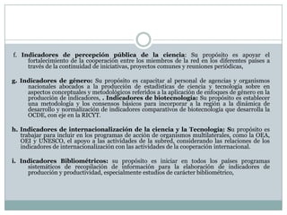 f. Indicadores de percepción pública de la ciencia: Su propósito es apoyar el
fortalecimiento de la cooperación entre los miembros de la red en los diferentes países a
través de la continuidad de iniciativas, proyectos comunes y reuniones periódicas,
g. Indicadores de género: Su propósito es capacitar al personal de agencias y organismos
nacionales abocados a la producción de estadísticas de ciencia y tecnología sobre en
aspectos conceptuales y metodológicos referidos a la aplicación de enfoques de género en la
producción de indicadores, . Indicadores de biotecnología: Su propósito es establecer
una metodología y los consensos básicos para incorporar a la región a la dinámica de
desarrollo y normalización de indicadores comparativos de biotecnología que desarrolla la
OCDE, con eje en la RICYT.
h. Indicadores de internacionalización de la ciencia y la Tecnología: Su propósito es
trabajar para incluir en los programas de acción de organismos multilaterales, como la OEA,
OEI y UNESCO, el apoyo a las actividades de la subred, considerando las relaciones de los
indicadores de internacionalización con las actividades de la cooperación internacional.
i. Indicadores Bibliométricos: su propósito es iniciar en todos los países programas
sistemáticos de recopilación de información para la elaboración de indicadores de
producción y productividad, especialmente estudios de carácter bibliométrico,
 