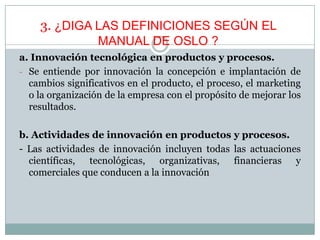 3. ¿DIGA LAS DEFINICIONES SEGÚN EL
MANUAL DE OSLO ?
a. Innovación tecnológica en productos y procesos.
- Se entiende por innovación la concepción e implantación de
cambios significativos en el producto, el proceso, el marketing
o la organización de la empresa con el propósito de mejorar los
resultados.
b. Actividades de innovación en productos y procesos.
- Las actividades de innovación incluyen todas las actuaciones
científicas, tecnológicas, organizativas, financieras y
comerciales que conducen a la innovación
 