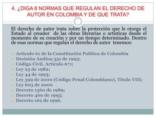 4. ¿DIGA 8 NORMAS QUE REGULAN EL DERECHO DE
AUTOR EN COLOMBIA Y DE QUE TRATA?
El derecho de autor trata sobre la protección que le otorga el
Estado al creador de las obras literarias o artísticas desde el
momento de su creación y por un tiempo determinado. Dentro
de esas normas que regulan el derecho de autor tenemos:
 Artículo 61 de la Constitución Política de Colombia
 Decisión Andina 351 de 1993;
 Código Civil, Artículo 671;
 Ley 23 de 1982;
 Ley 44 de 1993;
 Ley 599 de 2000 (Código Penal Colombiano), Título VIII;
 Ley 603 de 2000
 Decreto 1360 de 1989;
 Decreto 460 de 1995;
 Decreto 162 de 1996.
 