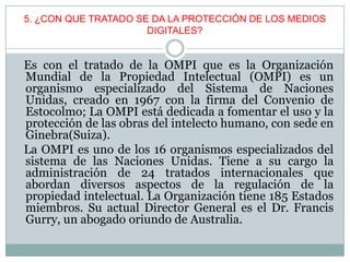 5. ¿CON QUE TRATADO SE DA LA PROTECCIÓN DE LOS MEDIOS
DIGITALES?
Es con el tratado de la OMPI que es la Organización
Mundial de la Propiedad Intelectual (OMPI) es un
organismo especializado del Sistema de Naciones
Unidas, creado en 1967 con la firma del Convenio de
Estocolmo; La OMPI está dedicada a fomentar el uso y la
protección de las obras del intelecto humano, con sede en
Ginebra(Suiza).
La OMPI es uno de los 16 organismos especializados del
sistema de las Naciones Unidas. Tiene a su cargo la
administración de 24 tratados internacionales que
abordan diversos aspectos de la regulación de la
propiedad intelectual. La Organización tiene 185 Estados
miembros. Su actual Director General es el Dr. Francis
Gurry, un abogado oriundo de Australia.
 