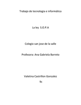 Trabajo de tecnologia e informática




          La ley S.O.P.A




    Colegio san jose de la salle


 Profesora: Ana Gabriela Barreto




   Valetina Castrillon Gonzalez
                 9c
 