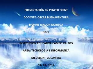 PRESENTACIÓN EN POWER POINT
DOCENTE: OSCAR BUENAVENTURA
IVONNE RINCON NORIEGA
10-1
INSTITUCION EDUCATIVA CAMPO VALDES
AREA: TECNOLOGIA E INFORMATICA
MEDELLIN –COLOMBIA
09/ 07/ 2014
 