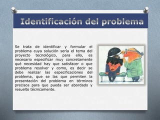 Se trata de identificar y formular el
problema cuya solución sería el tema del
proyecto tecnológico, para ello, es
necesario especificar muy concretamente
qué necesidad hay que satisfacer o que
problema resolver y como, es decir se
debe realizar las especificaciones del
problema, que se las que permiten la
presentación del problema en términos
precisos para que pueda ser abordado y
resuelto técnicamente.
 