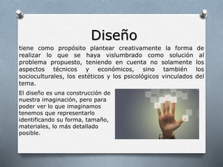 Diseño
tiene como propósito plantear creativamente la forma de
realizar lo que se haya vislumbrado como solución al
problema propuesto, teniendo en cuenta no solamente los
aspectos técnicos y económicos, sino también los
socioculturales, los estéticos y los psicológicos vinculados del
tema.
El diseño es una construcción de
nuestra imaginación, pero para
poder ver lo que imaginamos
tenemos que representarlo
identificando su forma, tamaño,
materiales, lo más detallado
posible.
 