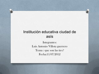 Institución educativa ciudad de
              asís
              Integrantes:
     Luis Antonio Villota guerrero
       Tema : que son las tics?
           Fecha:11/07/2012
 