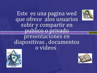 Este es una pagina wed
que ofrece alos usuarios
   subir y compartir en
    publico o privado
    presentaciones en
diapositivas , documentos
         o videos .
 