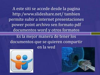 A este siti se accede desde la pagina
  http:/www.slideshare.net/ tambien
permite subir a internet presentaciones
  power point archivo sen formato pdf
   documentos word y otros formatos
    Es la mejor manera de tener los
 documentos que se quieren compartir
                 en la wed
 