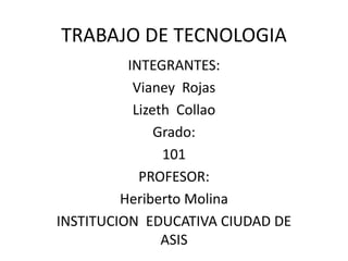 TRABAJO DE TECNOLOGIA
INTEGRANTES:
Vianey Rojas
Lizeth Collao
Grado:
101
PROFESOR:
Heriberto Molina
INSTITUCION EDUCATIVA CIUDAD DE
ASIS
 