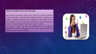 Borrar las publicaciones mal redactadas
Las críticas son malas. Cierto, pero más lo es tratar de borrar
cierto contenido. Contestaciones salidas de todo o críticas a tu
marca o negocio aunque sean impropias para tratar de no
dejar huella. Lo que se escribe en Internet se queda marcado a
fuego. Y se puede seguir viendo por mucho tiempo.
Lo mejor es tratar este tipo de publicaciones con la mayor
diplomacia posible aclarando de la mejor forma posible las
diferencias que hayan existido.
 