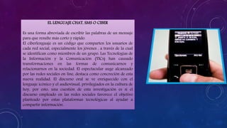 EL LENGUAJE CHAT, SMS O CIBER
Es una forma abreviada de escribir las palabras de un mensaje
para que resulte más corto y rápido.
El ciberlenguaje es un código que comparten los usuarios de
cada red social, especialmente los jóvenes , a través de la cual
se identifican como miembros de un grupo. Las Tecnologías de
la Información y la Comunicación (TICs) han causado
transformaciones en las formas de comunicarnos y
relacionarnos en la sociedad. El espectacular auge alcanzado
por las redes sociales on line, destaca como concreción de esta
nueva realidad. El discurso oral se ve enriquecido con el
lenguaje icónico y el audiovisual, privilegiados en la cultura de
hoy, por esto, una cuestión de esta investigación es si el
discurso empleado en las redes sociales favorece el objetivo
planteado por estas plataformas tecnológicas al ayudar a
compartir información.
 