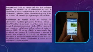 Fonemas: Se da el mal uso , porque cada letra tiene un fonema
(sonido). Sin embargo, en el ciberlenguaje se trata de
aprovechar el efecto de la pronunciación de las letras como:
“permíteme” = prmitm, e'n este caso es la letra p=pe y m=me,
así se realiza con las letras que se presten para este fenómeno
Combinación de palabras: Fusión de palabras con
abreviaciones o palabras por ejemplo: Por favor = xfavor. La
letra “X” sustituye la expresión por. O bien puede haber una
mezcla de letras con números: d2 = dedos, 100pre =siempre. Se
dan expresiones en la lengua inglesa o el uso de siglas: por
ejemplo: OMG = Oh my god o TQM = te quiero mucho. Cabe
mencionar que ninguno de los cibernautas o usuarios de
Internet, que utilizan el ciberlenguaje han estudiado para
aprenderlo, si no que simplemente ha sido gracias al acceso a
los medios como: Internet, computadora y celular, por los
cuales han adquirido destreza.
 