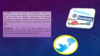 TWITTER: Es una red social de “microblogging”, llamada así
porque permite como máximo 140 caracteres por mensaje.
Esta red social ha añadido neologismos en nuestro
vocabulario cotidiano, palabras como trending topic (TT),
tweet list (TL) o retweet, o un nuevos verbo como “retwitear”
(RT).
FACEBOOK : Es el sitio web más afectado por el
ciberdiscurso, una forma de “habla escrita” que se impuso
como el nuevo modo de comunicación juvenil.
 