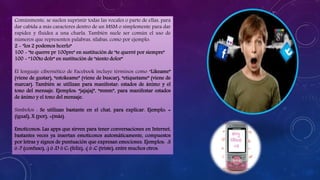 Comúnmente, se suelen suprimir todas las vocales o parte de ellas, para
dar cabida a más caracteres dentro de un MSM o simplemente para dar
rapidez y fluidez a una charla. También suele ser común el uso de
números que representen palabras, sílabas, como por ejemplo:
2 - "los 2 podemos hcerlo"
100 - "te querre pr 100pre" en sustitución de "te querré por siempre"
100 - "100to dolr" en sustitución de "siento dolor"
El lenguaje cibernético de Facebook incluye términos como “Likeame”
(viene de gustar), “estokeame” (viene de buscar), “etiquetame” (viene de
marcar). También se utilizan para manifestar: estados de ánimo y el
tono del mensaje. Ejemplos: “jajajaj”, “mmm”, para manifestar estados
de ánimo y el tono del mensaje.
Símbolos : Se utilizan bastante en el chat, para explicar. Ejemplo: =
(igual), X (por), +(más).
Emoticonos: Las apps que sirven para tener conversaciones en Internet,
bastantes veces ya insertan emoticonos automáticamente, compuestos
por letras y signos de puntuación que expresan emociones. Ejemplos: :S
ó :? (confuso), :) ó :D ó C: (feliz), :( ó :C (triste), entre muchos otros.
 