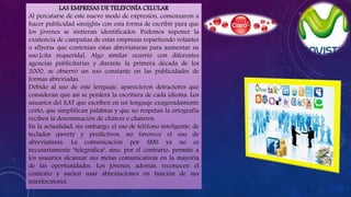 LAS EMPRESAS DE TELEFONÍA CELULAR
Al percatarse de este nuevo modo de expresión, comenzaron a
hacer publicidad «insight» con esta forma de escribir para que
los jóvenes se sintieran identificados. Podemos suponer la
existencia de campañas de estas empresas repartiendo volantes
o «flyers» que contenían estas abreviaturas para aumentar su
uso.[cita requerida]. Algo similar ocurrió con diferentes
agencias publicitarias y durante la primera década de los
2000, se observó un uso constante en las publicidades de
formas abreviadas.
Debido al uso de este lenguaje, aparecieron detractores que
consideran que así se perderá la escritura de cada idioma. Los
usuarios del XAT que escriben en un lenguaje exageradamente
corto, que simplifican palabras y que no respetan la ortografía
reciben la denominación de cháters o chateros.
En la actualidad, sin embargo, el uso de teléfono inteligente, de
teclados qwerty y predictivos, no favorece el uso de
abreviaturas. La comunicación por SMS ya no es
necesariamente "telegráfica", sino, por el contrario, permite a
los usuarios alcanzar sus metas comunicativas en la mayoría
de las oportunidades. Los jóvenes, además, reconocen el
contexto y suelen usar abreviaciones en función de sus
interlocutores.
 
