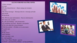 ALGUNOS ERRORES MAS FRECUENTES
100pre siempre
aki aquí
BFF Best friend forever – Mejor amigo por siempre
bn bien
DM Direct message – Mensaje directo o mensaje privado
dnd donde
FB Facebook
FYI / PTI For your information – Para tu información
ILY I love you – te amo
JK o J/K Just kidding - solo bromeando
LOL Laughing out loud – Riendo a carcajadas
NP Ns vms dsps Nos vemos después
NVM Nevermind – Olvídalo, no te preocupes
Pa q para que
ps pues
RT Re-Tweet
Salu2 Saludos
stoy / sta estoy / está
tb / tmb también
Thx / Tnx / Thnx Thanks - gracias
xfa Porfa – por favorNo problem – no hay problema
 