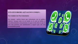 EVITA ESTOS ERRORES, AQUÍ ALGUNOS CONSEJOS…
Ten Cuidado Con Tus Comentarios
Por ningún motivo tienes que enfrentarte con tu público
objetivo. Aunque estes en un medio en el cual no hables ni
veas directamente a las personas. Lo que sí está claro es que tú
eres una persona con sentimientos y seguro que con una
personalidad genial.
 