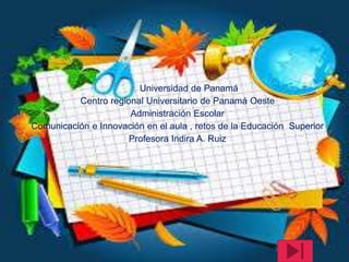 Universidad de Panamá
Centro regional Universitario de Panamá Oeste
Administración Escolar
Comunicación e Innovación en el aula , retos de la Educación Superior
Profesora Indira A. Ruiz
 