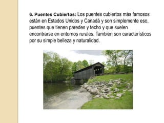 7. Puente de Hierro: El Puente de Hierro es una famosa construcción que yace sobre el río Severn, en Inglaterra. Se construyó hacia 1779 por Abraham Darby III y es el primer puente en construirse enteramente de hierro fundido, cuenta con casi 400 toneladas de piezas fundidas. Actualmente es un vínculo muy necesario para el tráfico por carretera entre las aldeas de ambos lados, aunque no deja de ser un ícono de la arquitectura inglesa y Patrimonio de la Humanidad.