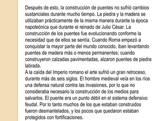 Un puente es una construcción, por lo general artificial, que permite salvar un accidente geográfico o cualquier otro obstáculo físico como un rio, un cañón, un valle , un camino, una vía férrea o cualquier obstrucción. El diseño de cada puente varía dependiendo de su función y la naturaleza del terreno sobre el que el puente es construido. Los puentes tienen su origen en la misma prehistoria. Posiblemente el primer puente de la historia fue un árbol que usó un hombre prehistórico para conectar las dos orillas de un río. También utilizaron losas de piedra para arroyos pequeños cuando no había árboles cerca. Los siguientes puentes fueron arcos hechos con troncos o tablones y eventualmente con piedras, usando un soporte simple y colocando vigas transversales. 