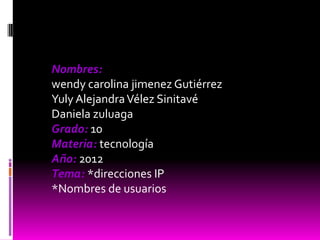 Nombres:
wendy carolina jimenez Gutiérrez
Yuly Alejandra Vélez Sinitavé
Daniela zuluaga
Grado: 10
Materia: tecnología
Año: 2012
Tema: *direcciones IP
*Nombres de usuarios
 