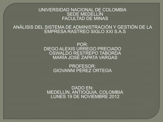 UNIVERSIDAD NACIONAL DE COLOMBIA
                    SEDE MEDELLÍN
                  FACULTAD DE MINAS
ANÁLISIS DEL SISTEMA DE ADMINISTRACIÓN Y GESTIÓN DE LA
             EMPRESA RASTREO SIGLO XXI S.A.S

                        POR:
           DIEGO ALEXIS URREGO PRECIADO
             OSWALDO RESTREPO TABORDA
              MARÍA JOSÉ ZAPATA VARGAS
                     PROFESOR:
               GIOVANNI PÉREZ ORTEGA


                       DADO EN:
             MEDELLÍN, ANTIOQUIA, COLOMBIA
              LUNES 19 DE NOVIEMBRE 2012
 