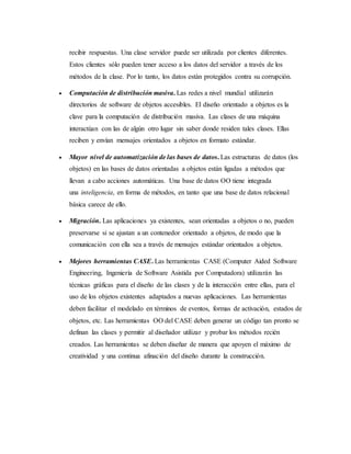 recibir respuestas. Una clase servidor puede ser utilizada por clientes diferentes.
Estos clientes sólo pueden tener acceso a los datos del servidor a través de los
métodos de la clase. Por lo tanto, los datos están protegidos contra su corrupción.
 Computación de distribución masiva. Las redes a nivel mundial utilizarán
directorios de software de objetos accesibles. El diseño orientado a objetos es la
clave para la computación de distribución masiva. Las clases de una máquina
interactúan con las de algún otro lugar sin saber donde residen tales clases. Ellas
reciben y envían mensajes orientados a objetos en formato estándar.
 Mayor nivel de automatización de las bases de datos. Las estructuras de datos (los
objetos) en las bases de datos orientadas a objetos están ligadas a métodos que
llevan a cabo acciones automáticas. Una base de datos OO tiene integrada
una inteligencia, en forma de métodos, en tanto que una base de datos relacional
básica carece de ello.
 Migración. Las aplicaciones ya existentes, sean orientadas a objetos o no, pueden
preservarse si se ajustan a un contenedor orientado a objetos, de modo que la
comunicación con ella sea a través de mensajes estándar orientados a objetos.
 Mejores herramientas CASE. Las herramientas CASE (Computer Aided Software
Engineering, Ingeniería de Software Asistida por Computadora) utilizarán las
técnicas gráficas para el diseño de las clases y de la interacción entre ellas, para el
uso de los objetos existentes adaptados a nuevas aplicaciones. Las herramientas
deben facilitar el modelado en términos de eventos, formas de activación, estados de
objetos, etc. Las herramientas OO del CASE deben generar un código tan pronto se
definan las clases y permitir al diseñador utilizar y probar los métodos recién
creados. Las herramientas se deben diseñar de manera que apoyen el máximo de
creatividad y una continua afinación del diseño durante la construcción.
 