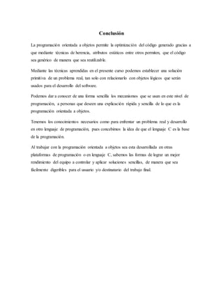 Conclusión
La programación orientada a objetos permite la optimización del código generado gracias a
que mediante técnicas de herencia, atributos estáticos entre otros permiten, que el código
sea genérico de manera que sea reutilizable.
Mediante las técnicas aprendidas en el presente curso podemos establecer una solución
primitiva de un problema real, tan solo con relacionarlo con objetos lógicos que serán
usados para el desarrollo del software.
Podemos dar a conocer de una forma sencilla los mecanismos que se usan en este nivel de
programación, a personas que deseen una explicación rápida y sencilla de lo que es la
programación orientada a objetos.
Tenemos los conocimientos necesarios como para enfrentar un problema real y desarrollo
en otro lenguaje de programación, pues concebimos la idea de que el lenguaje C es la base
de la programación.
Al trabajar con la programación orientada a objetos sea esta desarrollada en otras
plataformas de programación o en lenguaje C, sabemos las formas de lograr un mejor
rendimiento del equipo a controlar y aplicar soluciones sencillas, de manera que sea
fácilmente digeribles para el usuario y/o destinatario del trabajo final.
 