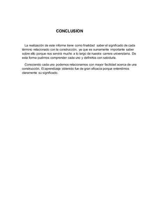 CONCLUSION
La realización de este informe tiene como finalidad saber el significado de cada
término relacionado con la construcción, ya que es sumamente importante saber
sobre ello porque nos servirá mucho a lo largo de nuestra carrera universitaria. De
esta forma pudimos comprender cada uno y definirlos con sabiduría.
Conociendo cada uno podemos relacionarnos con mayor facilidad acerca de una
construcción. El aprendizaje obtenido fue de gran eficacia porque entendimos
claramente su significado.
 