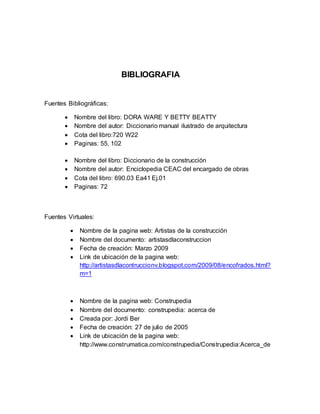 BIBLIOGRAFIA
Fuentes Bibliográficas:
 Nombre del libro: DORA WARE Y BETTY BEATTY
 Nombre del autor: Diccionario manual ilustrado de arquitectura
 Cota del libro:720 W22
 Paginas: 55, 102
 Nombre del libro: Diccionario de la construcción
 Nombre del autor: Enciclopedia CEAC del encargado de obras
 Cota del libro: 690.03 Ea41 Ej.01
 Paginas: 72
Fuentes Virtuales:
 Nombre de la pagina web: Artistas de la construcción
 Nombre del documento: artistasdlaconstruccion
 Fecha de creación: Marzo 2009
 Link de ubicación de la pagina web:
http://artistasdlacontruccionv.blogspot.com/2009/08/encofrados.html?
m=1
 Nombre de la pagina web: Construpedia
 Nombre del documento: construpedia: acerca de
 Creada por: Jordi Ber
 Fecha de creación: 27 de julio de 2005
 Link de ubicación de la pagina web:
http://www.construmatica.com/construpedia/Construpedia:Acerca_de
 