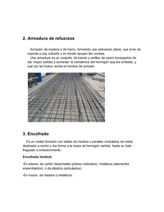 2. Armadura de refuerzos
Armazón de madera o de hierro, formando una estructura plana, que sirve de
soporte a una cubierta y en donde apoyan las correas.
Una armadura es un conjunto de barras y varillas de acero encargados de
dar mayor solidez y aumentar la resistencia del hormigón que los embebe, y
que por tal motivo recibe el nombre de armado.
3. Encofrado
Es un molde formado con tablas de madera o paneles modulares de metal,
destinado a recibir y dar forma a la masa de hormigón vertida, hasta su total
fraguado o endurecimiento.
Encofrado Vertical:
-En pilares: de cartón desechable (pilares redondos), metálicos (elementos
ensamblados), o de plástico (articulados).
-En muros: de madera o metálicos.
 