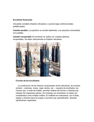 Encofrado Horizontal:
-De planta completa (forjados reticulares) o parcial (vigas unidireccionales
prefabricadas)
Casetón perdido: La superficie se encofra totalmente y se soportara el encofrado
con puntales.
Casetón recuperable: El encofrado se realiza con cubetas plásticas
recuperables. Se utiliza básicamente en forjados reticulares.
Función de los encofrados:
La construcción de los diversos componentes de las estructuras de concreto
armado – columnas, muros, vigas, techos, etc. – requiere de encofrados, los
mismos que, a modo de moldes, permiten obtener las formas y medidas que
indiquen los respectivos planos. Sin embargo, los encofrados no deben ser
considerados como simples moldes. En realidad son estructuras; por lo tanto,
sujetas a diversos tipos de cargas y acciones que, generalmente, alcanzan
significativas magnitudes.
 