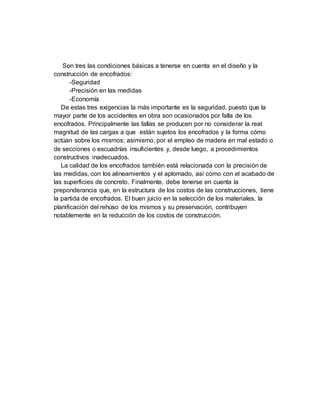 Son tres las condiciones básicas a tenerse en cuenta en el diseño y la
construcción de encofrados:
-Seguridad
-Precisión en las medidas
-Economía
De estas tres exigencias la más importante es la seguridad, puesto que la
mayor parte de los accidentes en obra son ocasionados por falla de los
encofrados. Principalmente las fallas se producen por no considerar la real
magnitud de las cargas a que están sujetos los encofrados y la forma cómo
actúan sobre los mismos; asimismo, por el empleo de madera en mal estado o
de secciones o escuadrías insuficientes y, desde luego, a procedimientos
constructivos inadecuados.
La calidad de los encofrados también está relacionada con la precisión de
las medidas, con los alineamientos y el aplomado, así como con el acabado de
las superficies de concreto. Finalmente, debe tenerse en cuenta la
preponderancia que, en la estructura de los costos de las construcciones, tiene
la partida de encofrados. El buen juicio en la selección de los materiales, la
planificación del rehúso de los mismos y su preservación, contribuyen
notablemente en la reducción de los costos de construcción.
 