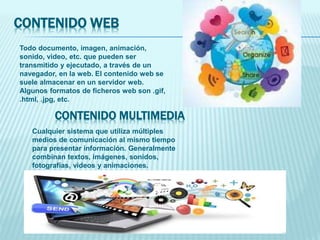 CONTENIDO WEB
Todo documento, imagen, animación,
sonido, video, etc. que pueden ser
transmitido y ejecutado, a través de un
navegador, en la web. El contenido web se
suele almacenar en un servidor web.
Algunos formatos de ficheros web son .gif,
.html, .jpg, etc.
Cualquier sistema que utiliza múltiples
medios de comunicación al mismo tiempo
para presentar información. Generalmente
combinan textos, imágenes, sonidos,
fotografías, videos y animaciones.
CONTENIDO MULTIMEDIA
 