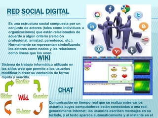 RED SOCIAL DIGITAL
Es una estructura social compuesta por un
conjunto de actores (tales como individuos u
organizaciones) que están relacionados de
acuerdo a algún criterio (relación
profesional, amistad, parentesco, etc.).
Normalmente se representan simbolizando
los actores como nodos y las relaciones
como líneas que los unen.
Comunicación en tiempo real que se realiza entre varios
usuarios cuyas computadoras están conectadas a una red,
generalmente Internet; los usuarios escriben mensajes en su
teclado, y el texto aparece automáticamente y al instante en el
CHAT
WIKI
Sistema de trabajo informático utilizado en
los sitios web que permite a los usuarios
modificar o crear su contenido de forma
rápida y sencilla.
 