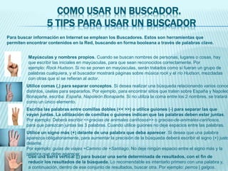 COMO USAR UN BUSCADOR.
5 TIPS PARA USAR UN BUSCADOR
Para buscar información en Internet se emplean los Buscadores. Estos son herramientas que
permiten encontrar contenidos en la Red, buscando en forma booleana a través de palabras clave.
Mayúsculas y nombres propios. Cuando se buscan nombres de personas, lugares o cosas, hay
que escribir las iniciales en mayúsculas, para que sean reconocidos correctamente. Por
ejemplo: Rock Hudson. Si no se ponen en mayúsculas, serán tratados como si fueran un grupo de
palabras cualquiera, y el buscador mostrará páginas sobre música rock y el río Hudson, mezcladas
con otras que sí se refieran al actor.
Utilice comas (,) para separar conceptos. Si desea realizar una búsqueda relacionando varios conce
distintos, úselas para separarlos. Por ejemplo, para encontrar sitios que traten sobre España y Napoleó
Bonaparte, escriba: España, Napoleón Bonaparte. Si no utiliza la coma entre los 2 nombres, se tratará
como un único elemento.
Escriba las palabras entre comillas dobles (<< >>) o utilice guiones (-) para separar las que
vayan juntas. La utilización de comillas o guiones indican que las palabras deben estar juntas.
Por ejemplo: Deberá escribir <<gracias de animales cariñosos>> o gracias-de-animales-cariñosos,
para que parezcan juntas las 3 palabras. Cuando utilice guiones no deje espacios entre las palabras.
Utilice un signo más (+) delante de una palabra que deba aparecer. Si desea que una palabra
aparezca obligatoriamente, para aumentar la precisión de la búsqueda deberá escribir el signo (+) justo
delante.
Por ejemplo: guías de viajes +Camino de +Santiago. No deje ningún espacio entre el signo más y la
palabra que debe aparecer.
Use una barra vertical (|) para buscar una serie determinada de resultados, con el fin de
reducir los resultados de la búsqueda. Lo recomendable es intentarlo primero con una palabra y,
a continuación, dentro de ese conjunto de resultados, buscar otra. Por ejemplo: perros | galgos.
 