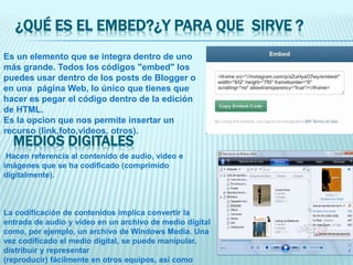 ¿QUÉ ES EL EMBED?¿Y PARA QUE SIRVE ?
Es un elemento que se integra dentro de uno
más grande. Todos los códigos "embed" los
puedes usar dentro de los posts de Blogger o
en una página Web, lo único que tienes que
hacer es pegar el código dentro de la edición
de HTML.
Es la opcion que nos permite insertar un
recurso (link,foto,videos, otros).
MEDIOS DIGITALES
Hacen referencia al contenido de audio, vídeo e
imágenes que se ha codificado (comprimido
digitalmente).
La codificación de contenidos implica convertir la
entrada de audio y vídeo en un archivo de medio digital
como, por ejemplo, un archivo de Windows Media. Una
vez codificado el medio digital, se puede manipular,
distribuir y representar
(reproducir) fácilmente en otros equipos, así como
 