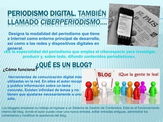 PERIODISMO DIGITAL, TAMBIÉN
LLAMADO CIBERPERIODISMO….
Designa la modalidad del periodismo que tiene
a Internet como entorno principal de desarrollo,
así como a las redes y dispositivos digitales en
general.
«Es la especialidad del periodismo que emplea el ciberespacio para investigar,
producir y, sobre todo, difundir contenidos periodísticos».
¿Cómo funciona?
¿QUÉ ES UN BLOG?
Herramientas de comunicación digital más
utilizadas en la red. En ellos el autor recopila
y publica información sobre un tema
concreto. Existen infinidad de temas y no
tienen que ajustarse necesariamente a uno
sólo.
Los bloggers empiezan su trabajo al ingresar a un Sistema de Gestión de Contenidos. Este es el funcionamiento
interno del blog, donde el autor puede crear una nueva entrada, editar entradas antiguas, administrar los
comentarios y modificar la apariencia del blog..
 