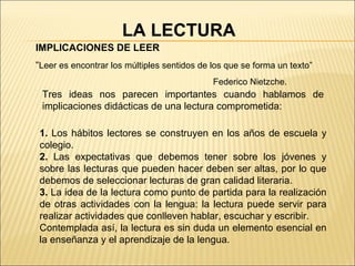 IMPLICACIONES DE LEER “ Leer es encontrar los múltiples sentidos de los que se forma un texto”  Federico Nietzche. 1.  Los hábitos lectores se construyen en los años de escuela y colegio. 2.  Las expectativas que debemos tener sobre los jóvenes y sobre las lecturas que pueden hacer deben ser altas, por lo que debemos de seleccionar lecturas de gran calidad literaria. 3.  La idea de la lectura como punto de partida para la realización de otras actividades con la lengua: la lectura puede servir para realizar actividades que conlleven hablar, escuchar y escribir.  Contemplada así, la lectura es sin duda un elemento esencial en la enseñanza y el aprendizaje de la lengua.  Tres ideas nos parecen importantes cuando hablamos de implicaciones didácticas de una lectura comprometida: LA LECTURA 