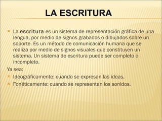 La  escritura  es un sistema de representación gráfica de una lengua, por medio de signos grabados o dibujados sobre un soporte. Es un método de comunicación humana que se realiza por medio de signos visuales que constituyen un sistema. Un sistema de escritura puede ser completo o incompleto. Ya sea: Ideográficamente: cuando se expresan las ideas,  Fonéticamente: cuando se representan los sonidos. LA ESCRITURA 