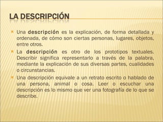 Una  descripción  es la explicación, de forma detallada y ordenada, de cómo son ciertas personas, lugares, objetos, entre otros. La  descripción  es otro de los prototipos textuales. Describir significa representarlo a través de la palabra, mediante la explicación de sus diversas partes, cualidades o circunstancias. Una descripción equivale a un retrato escrito o hablado de una persona, animal o cosa. Leer o escuchar una descripción es lo mismo que ver una fotografía de lo que se describe. 