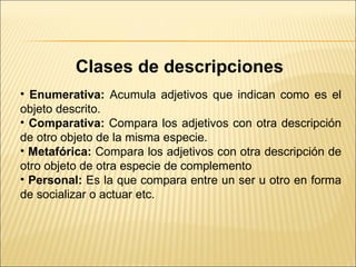 Clases de descripciones   Enumerativa:  Acumula adjetivos que indican como es el objeto descrito.  Comparativa:  Compara los adjetivos con otra descripción de otro objeto de la misma especie.  Metafórica:  Compara los adjetivos con otra descripción de otro objeto de otra especie de complemento  Personal:  Es la que compara entre un ser u otro en forma de socializar o actuar etc. 