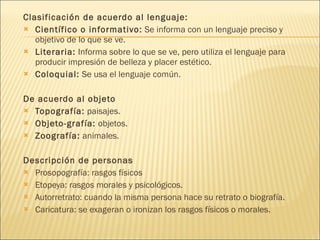 Clasificación de acuerdo al lenguaje:  Científico o informativo:  Se informa con un lenguaje preciso y objetivo de lo que se ve.  Literaria:  Informa sobre lo que se ve, pero utiliza el lenguaje para producir impresión de belleza y placer estético.  Coloquial:  Se usa el lenguaje común. De acuerdo al objeto Topografía:  paisajes.  Objeto-grafía:  objetos.  Zoografía:  animales. Descripción de personas  Prosopografía: rasgos físicos  Etopeya: rasgos morales y psicológicos.  Autorretrato: cuando la misma persona hace su retrato o biografía.  Caricatura: se exageran o ironizan los rasgos físicos o morales. 