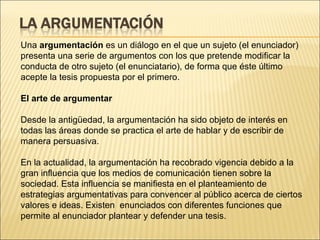 Una  argumentación  es un diálogo en el que un sujeto (el enunciador) presenta una serie de argumentos con los que pretende modificar la conducta de otro sujeto (el enunciatario), de forma que éste último acepte la tesis propuesta por el primero. El arte de argumentar  Desde la antigüedad, la argumentación ha sido objeto de interés en todas las áreas donde se practica el arte de hablar y de escribir de manera persuasiva.  En la actualidad, la argumentación ha recobrado vigencia debido a la gran influencia que los medios de comunicación tienen sobre la sociedad. Esta influencia se manifiesta en el planteamiento de estrategias argumentativas para convencer al público acerca de ciertos valores e ideas. Existen  enunciados con diferentes funciones que permite al enunciador plantear y defender una tesis. 